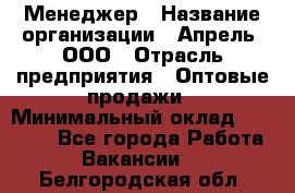 Менеджер › Название организации ­ Апрель, ООО › Отрасль предприятия ­ Оптовые продажи › Минимальный оклад ­ 10 000 - Все города Работа » Вакансии   . Белгородская обл.